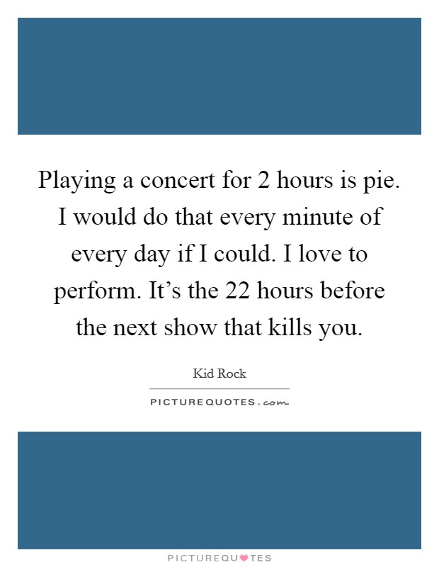 Playing a concert for 2 hours is pie. I would do that every minute of every day if I could. I love to perform. It's the 22 hours before the next show that kills you. Picture Quote #1