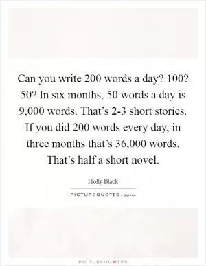 Can you write 200 words a day? 100? 50? In six months, 50 words a day is 9,000 words. That’s 2-3 short stories. If you did 200 words every day, in three months that’s 36,000 words. That’s half a short novel Picture Quote #1
