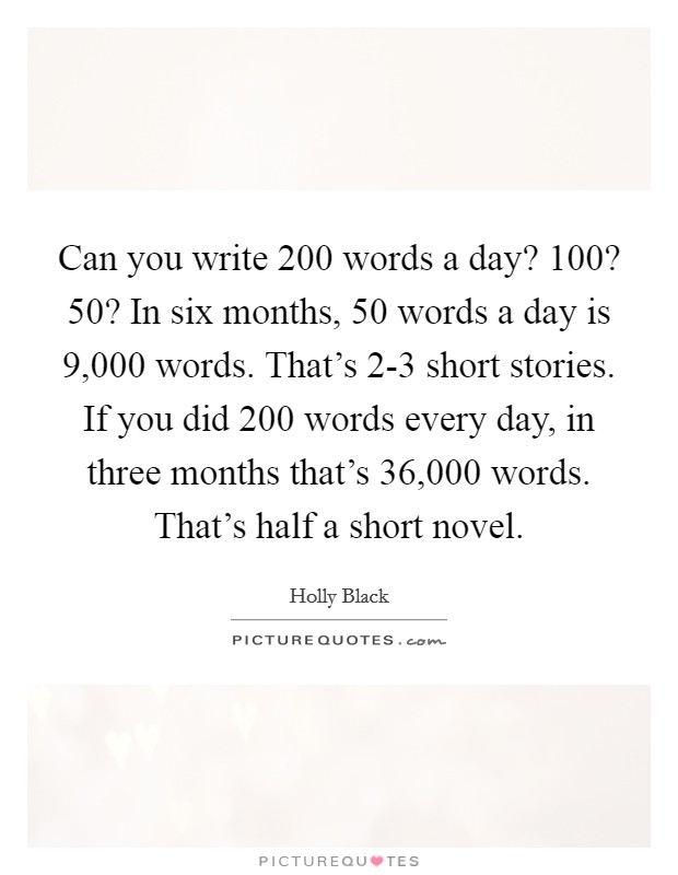 Can you write 200 words a day? 100? 50? In six months, 50 words a day is 9,000 words. That's 2-3 short stories. If you did 200 words every day, in three months that's 36,000 words. That's half a short novel. Picture Quote #1
