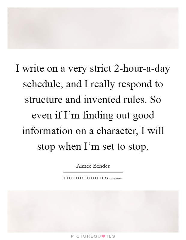 I write on a very strict 2-hour-a-day schedule, and I really respond to structure and invented rules. So even if I'm finding out good information on a character, I will stop when I'm set to stop. Picture Quote #1