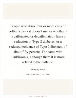 People who drink four or more cups of coffee a day - it doesn’t matter whether it is caffeinated or decaffeinated - have a reduction in Type 2 diabetes, or a reduced incidence of Type 2 diabetes, of about fifty percent. The same with Parkinson’s, although there it is more related to the caffeine Picture Quote #1