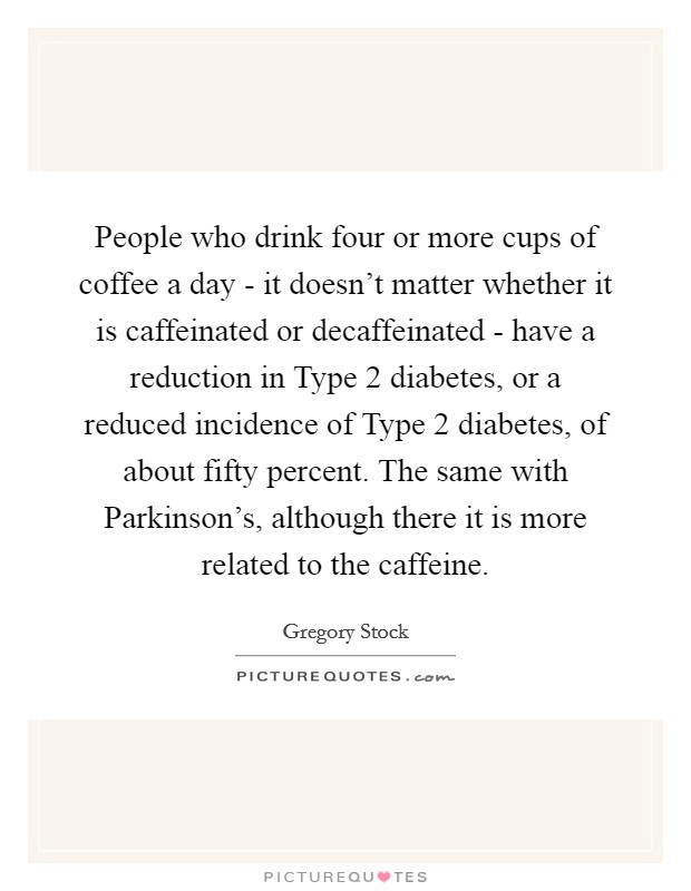 People who drink four or more cups of coffee a day - it doesn't matter whether it is caffeinated or decaffeinated - have a reduction in Type 2 diabetes, or a reduced incidence of Type 2 diabetes, of about fifty percent. The same with Parkinson's, although there it is more related to the caffeine. Picture Quote #1