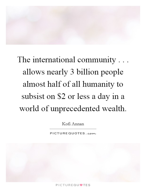 The international community . . . allows nearly 3 billion people almost half of all humanity to subsist on $2 or less a day in a world of unprecedented wealth. Picture Quote #1