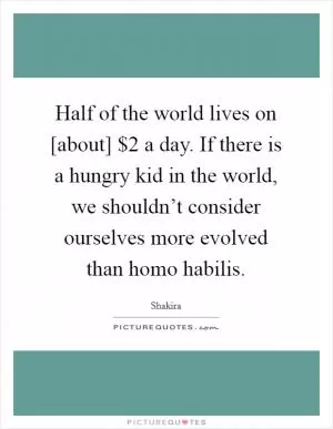 Half of the world lives on [about] $2 a day. If there is a hungry kid in the world, we shouldn’t consider ourselves more evolved than homo habilis Picture Quote #1