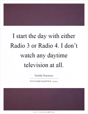 I start the day with either Radio 3 or Radio 4. I don’t watch any daytime television at all Picture Quote #1