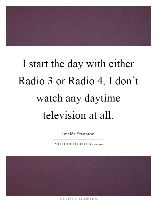 I start the day with either Radio 3 or Radio 4. I don't watch any daytime television at all. Picture Quote #1