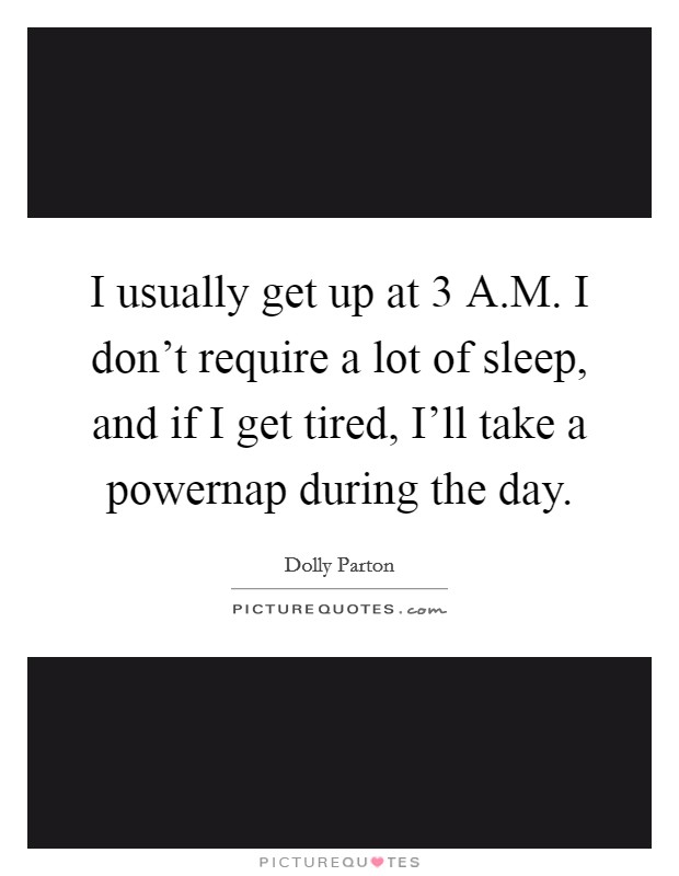 I usually get up at 3 A.M. I don't require a lot of sleep, and if I get tired, I'll take a powernap during the day. Picture Quote #1