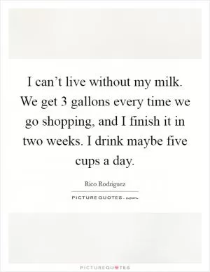 I can’t live without my milk. We get 3 gallons every time we go shopping, and I finish it in two weeks. I drink maybe five cups a day Picture Quote #1