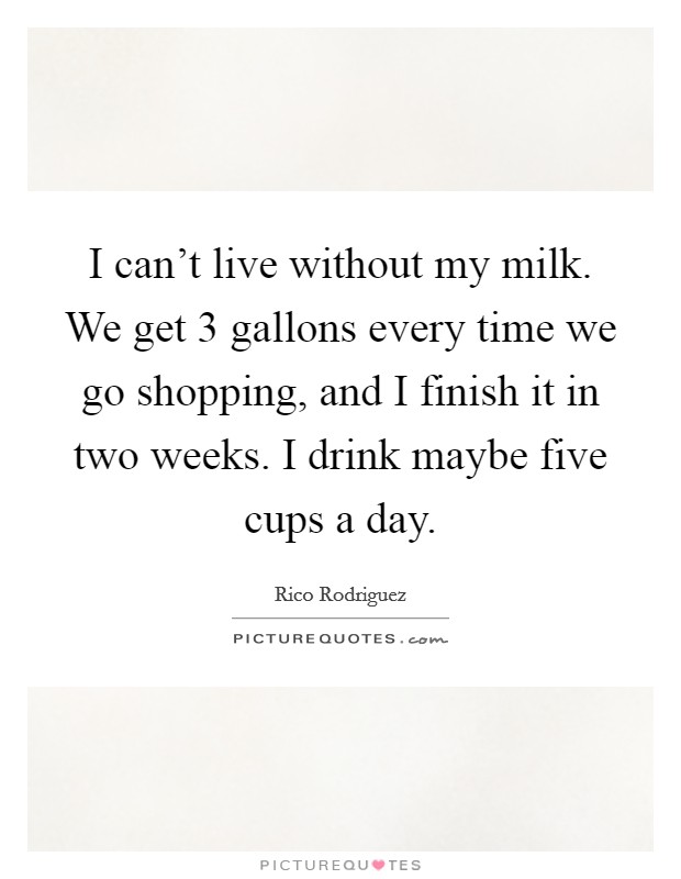 I can't live without my milk. We get 3 gallons every time we go shopping, and I finish it in two weeks. I drink maybe five cups a day. Picture Quote #1