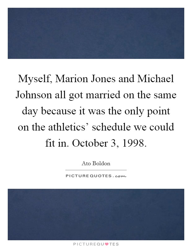 Myself, Marion Jones and Michael Johnson all got married on the same day because it was the only point on the athletics' schedule we could fit in. October 3, 1998. Picture Quote #1