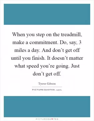 When you step on the treadmill, make a commitment. Do, say, 3 miles a day. And don’t get off until you finish. It doesn’t matter what speed you’re going. Just don’t get off Picture Quote #1