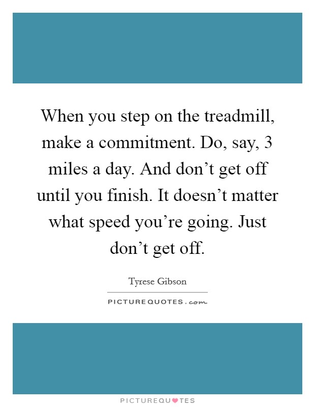 When you step on the treadmill, make a commitment. Do, say, 3 miles a day. And don't get off until you finish. It doesn't matter what speed you're going. Just don't get off. Picture Quote #1