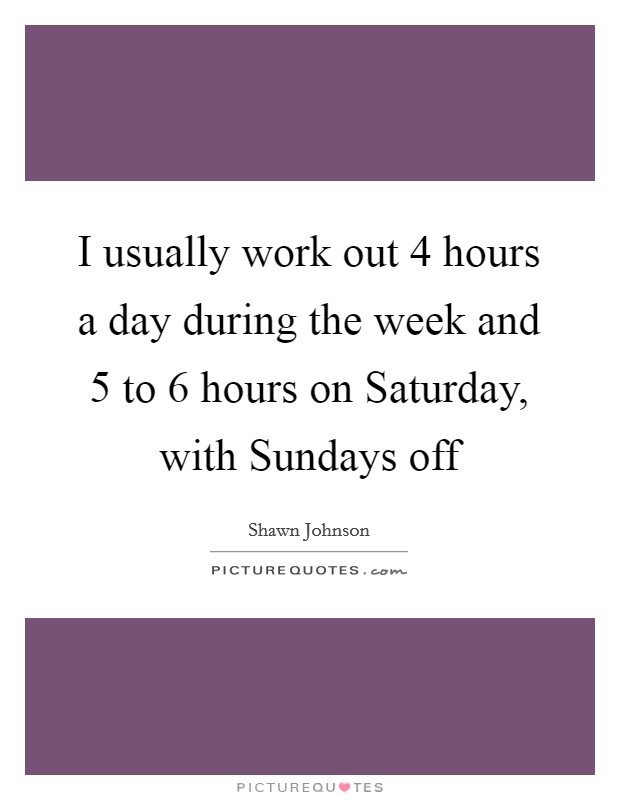 I usually work out 4 hours a day during the week and 5 to 6 hours on Saturday, with Sundays off Picture Quote #1