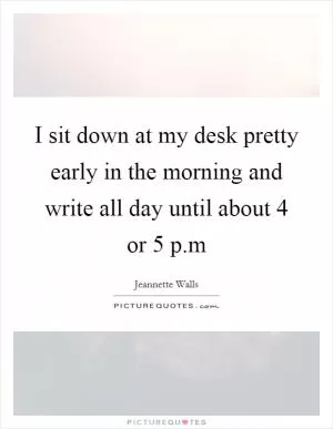 I sit down at my desk pretty early in the morning and write all day until about 4 or 5 p.m Picture Quote #1