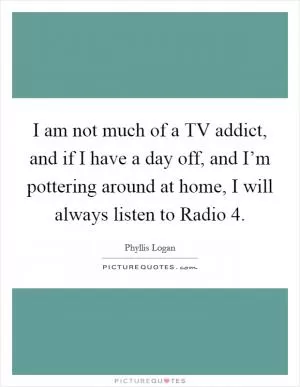 I am not much of a TV addict, and if I have a day off, and I’m pottering around at home, I will always listen to Radio 4 Picture Quote #1