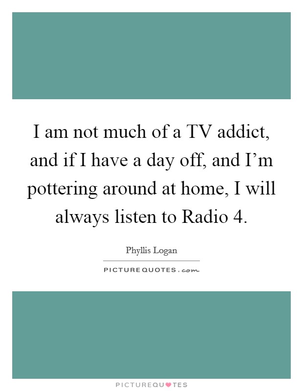 I am not much of a TV addict, and if I have a day off, and I'm pottering around at home, I will always listen to Radio 4. Picture Quote #1