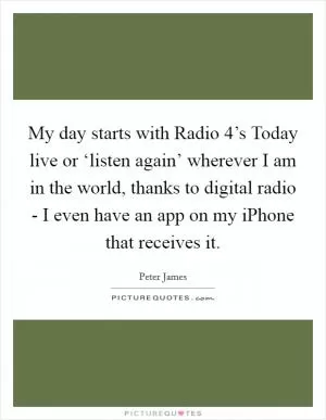 My day starts with Radio 4’s Today live or ‘listen again’ wherever I am in the world, thanks to digital radio - I even have an app on my iPhone that receives it Picture Quote #1