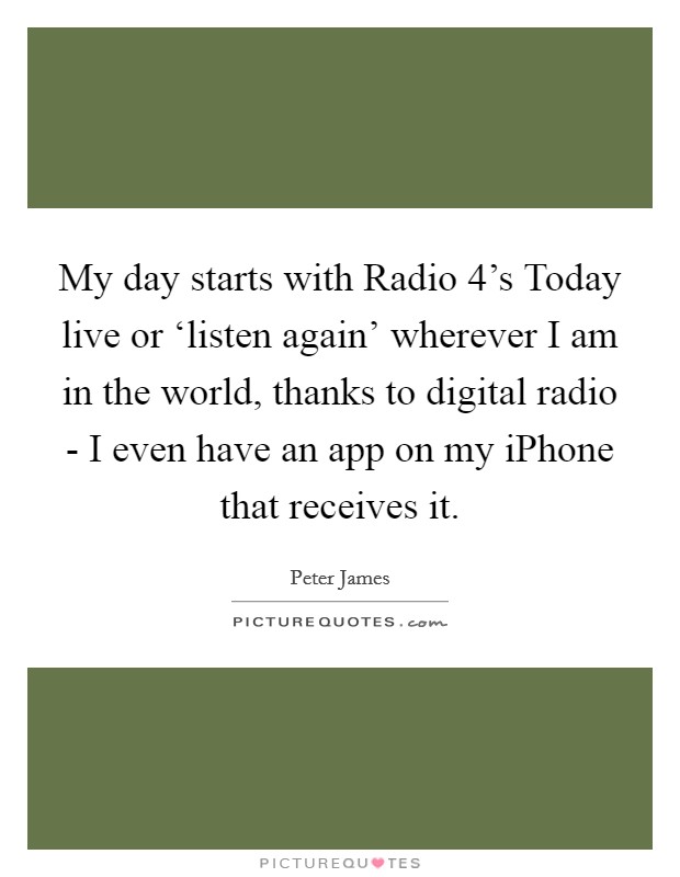 My day starts with Radio 4's Today live or ‘listen again' wherever I am in the world, thanks to digital radio - I even have an app on my iPhone that receives it. Picture Quote #1