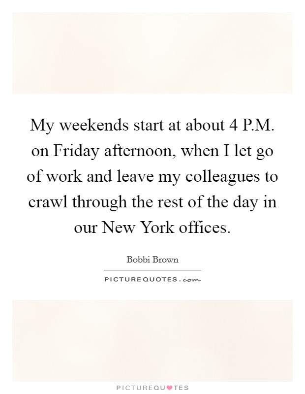 My weekends start at about 4 P.M. on Friday afternoon, when I let go of work and leave my colleagues to crawl through the rest of the day in our New York offices. Picture Quote #1