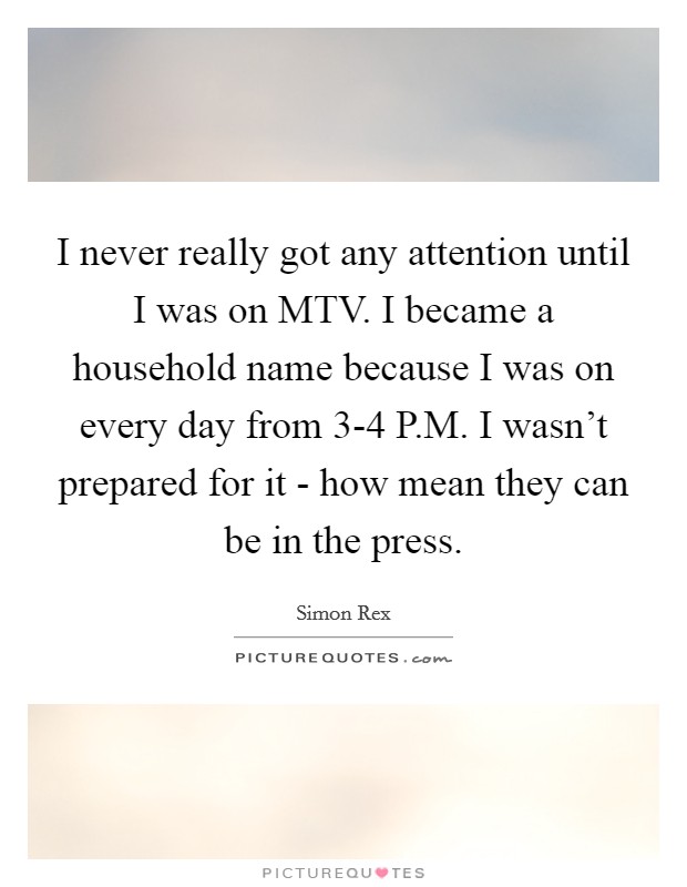 I never really got any attention until I was on MTV. I became a household name because I was on every day from 3-4 P.M. I wasn't prepared for it - how mean they can be in the press. Picture Quote #1