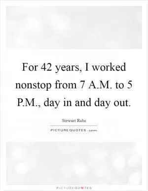 For 42 years, I worked nonstop from 7 A.M. to 5 P.M., day in and day out Picture Quote #1