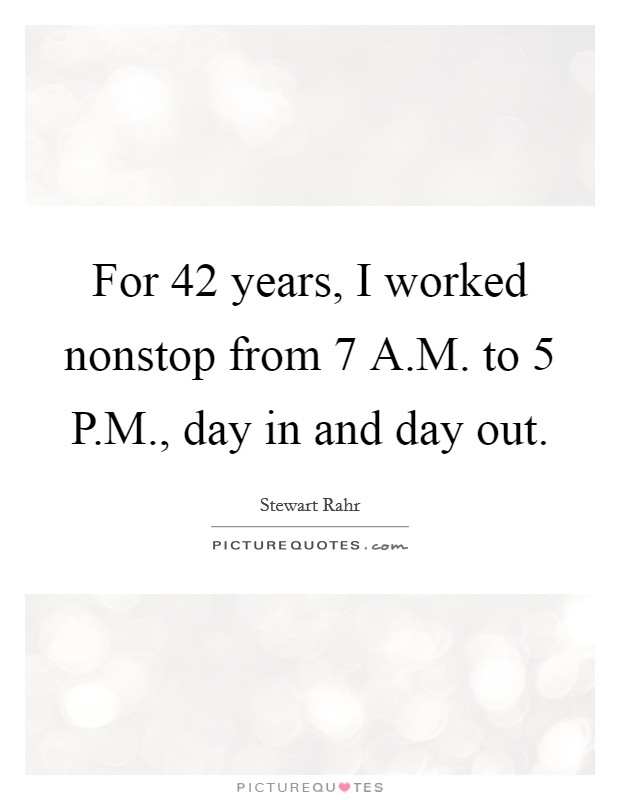 For 42 years, I worked nonstop from 7 A.M. to 5 P.M., day in and day out. Picture Quote #1