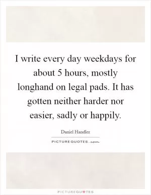 I write every day weekdays for about 5 hours, mostly longhand on legal pads. It has gotten neither harder nor easier, sadly or happily Picture Quote #1