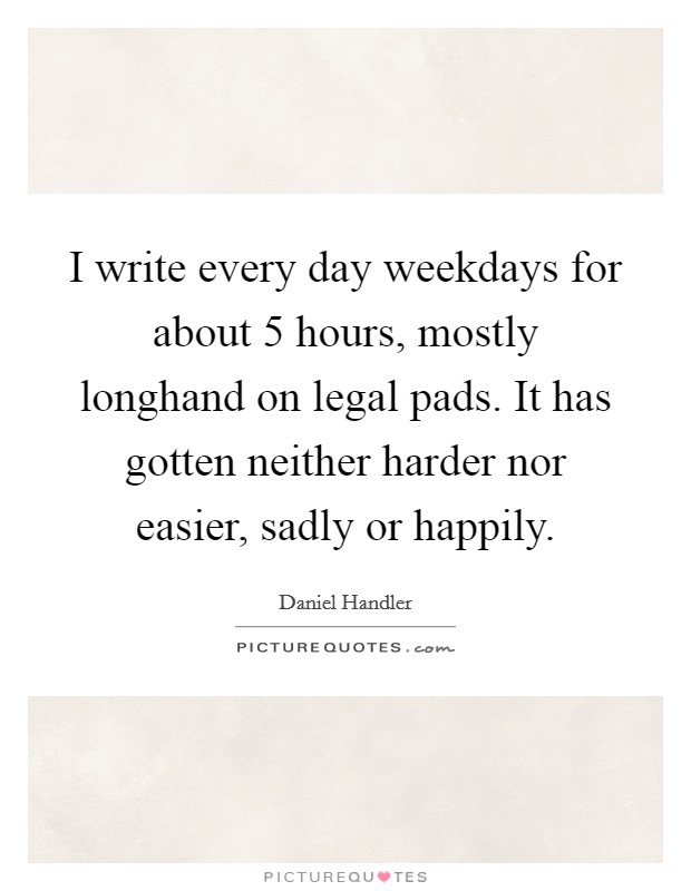I write every day weekdays for about 5 hours, mostly longhand on legal pads. It has gotten neither harder nor easier, sadly or happily. Picture Quote #1