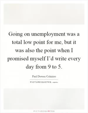 Going on unemployment was a total low point for me, but it was also the point when I promised myself I’d write every day from 9 to 5 Picture Quote #1