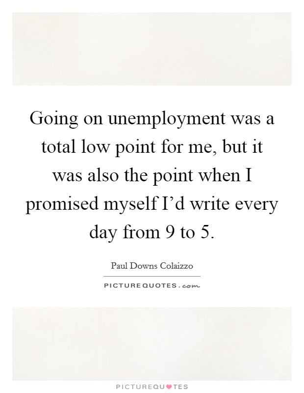 Going on unemployment was a total low point for me, but it was also the point when I promised myself I'd write every day from 9 to 5. Picture Quote #1
