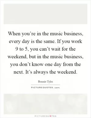 When you’re in the music business, every day is the same. If you work 9 to 5, you can’t wait for the weekend, but in the music business, you don’t know one day from the next. It’s always the weekend Picture Quote #1