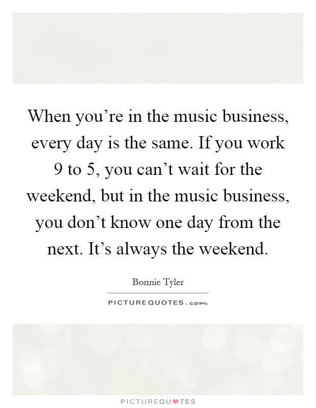 When you're in the music business, every day is the same. If you work 9 to 5, you can't wait for the weekend, but in the music business, you don't know one day from the next. It's always the weekend. Picture Quote #1
