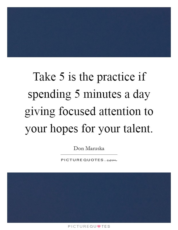 Take 5 is the practice if spending 5 minutes a day giving focused attention to your hopes for your talent. Picture Quote #1