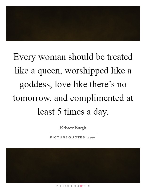 Every woman should be treated like a queen, worshipped like a goddess, love like there's no tomorrow, and complimented at least 5 times a day. Picture Quote #1