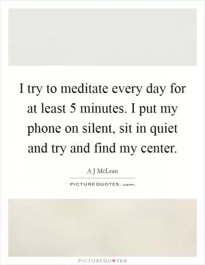 I try to meditate every day for at least 5 minutes. I put my phone on silent, sit in quiet and try and find my center Picture Quote #1