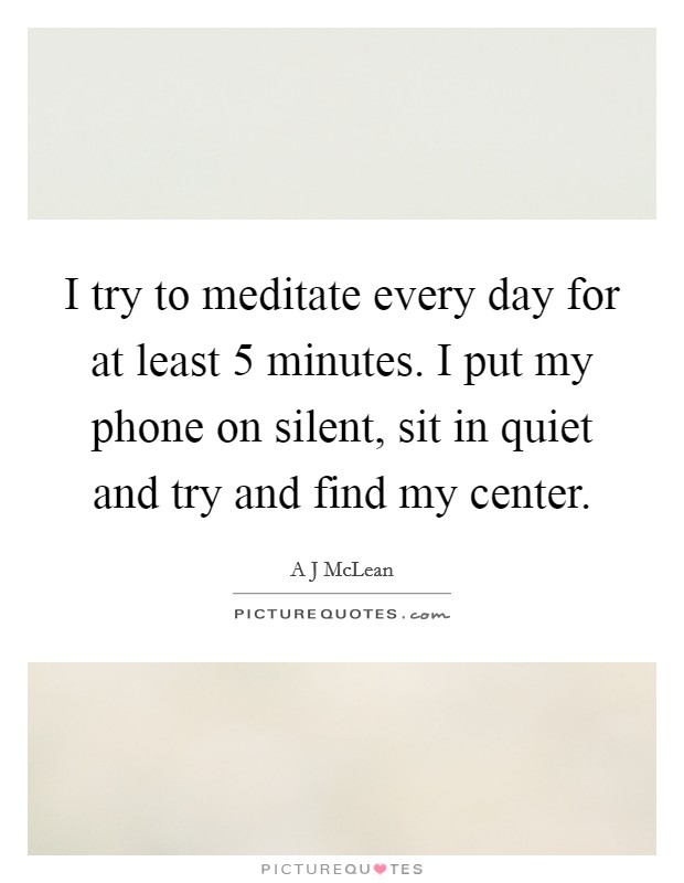 I try to meditate every day for at least 5 minutes. I put my phone on silent, sit in quiet and try and find my center. Picture Quote #1