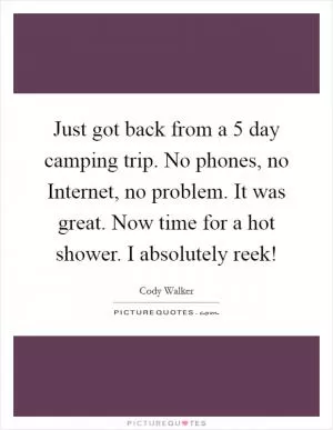 Just got back from a 5 day camping trip. No phones, no Internet, no problem. It was great. Now time for a hot shower. I absolutely reek! Picture Quote #1