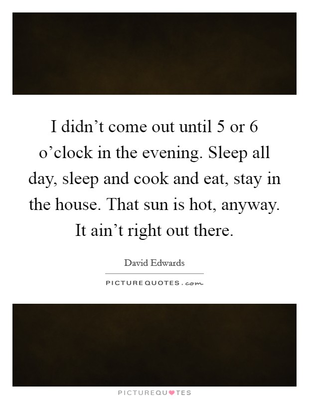 I didn't come out until 5 or 6 o'clock in the evening. Sleep all day, sleep and cook and eat, stay in the house. That sun is hot, anyway. It ain't right out there. Picture Quote #1
