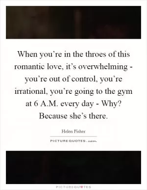 When you’re in the throes of this romantic love, it’s overwhelming - you’re out of control, you’re irrational, you’re going to the gym at 6 A.M. every day - Why? Because she’s there Picture Quote #1