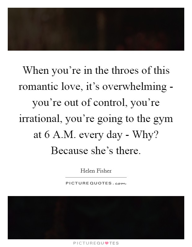 When you're in the throes of this romantic love, it's overwhelming - you're out of control, you're irrational, you're going to the gym at 6 A.M. every day - Why? Because she's there. Picture Quote #1