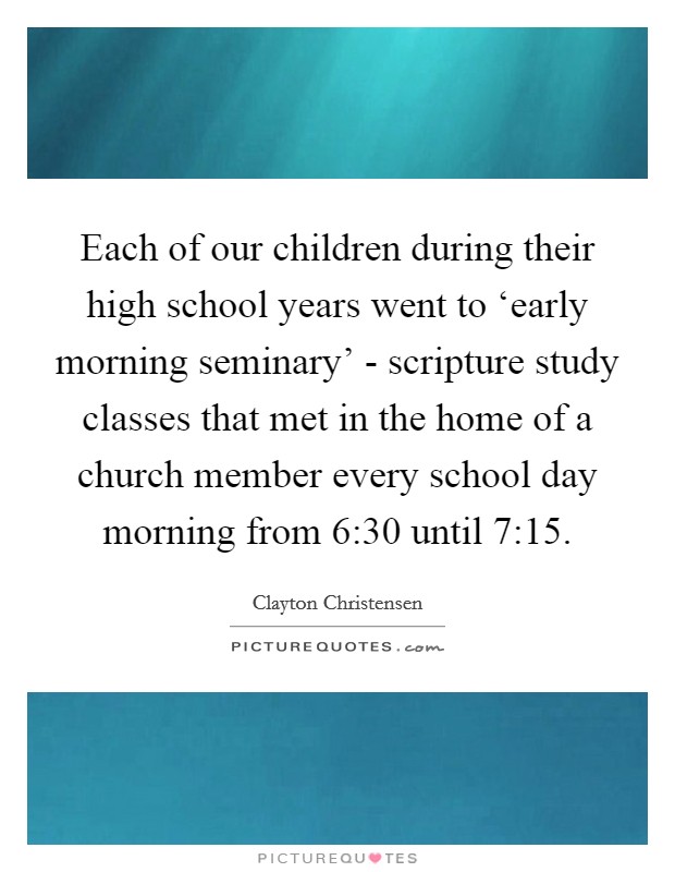 Each of our children during their high school years went to ‘early morning seminary' - scripture study classes that met in the home of a church member every school day morning from 6:30 until 7:15. Picture Quote #1