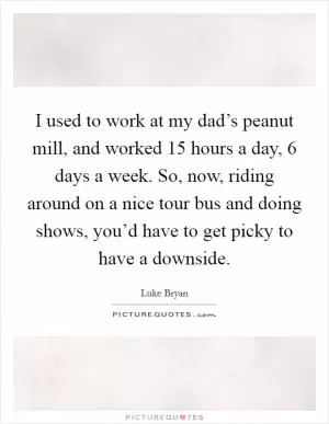 I used to work at my dad’s peanut mill, and worked 15 hours a day, 6 days a week. So, now, riding around on a nice tour bus and doing shows, you’d have to get picky to have a downside Picture Quote #1