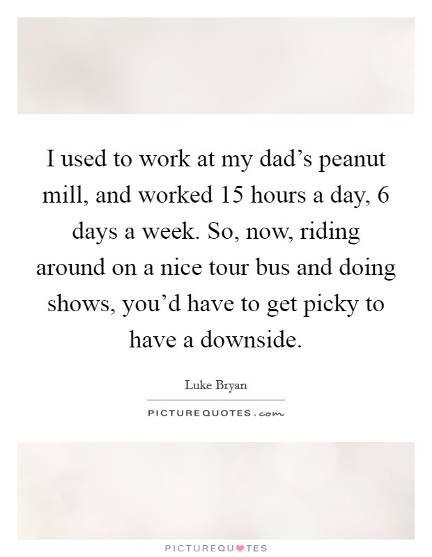 I used to work at my dad's peanut mill, and worked 15 hours a day, 6 days a week. So, now, riding around on a nice tour bus and doing shows, you'd have to get picky to have a downside. Picture Quote #1