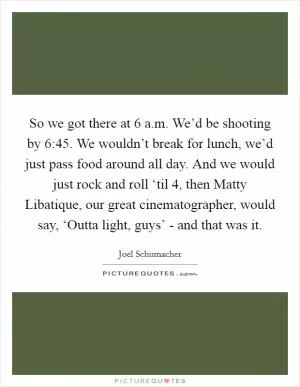 So we got there at 6 a.m. We’d be shooting by 6:45. We wouldn’t break for lunch, we’d just pass food around all day. And we would just rock and roll ‘til 4, then Matty Libatique, our great cinematographer, would say, ‘Outta light, guys’ - and that was it Picture Quote #1