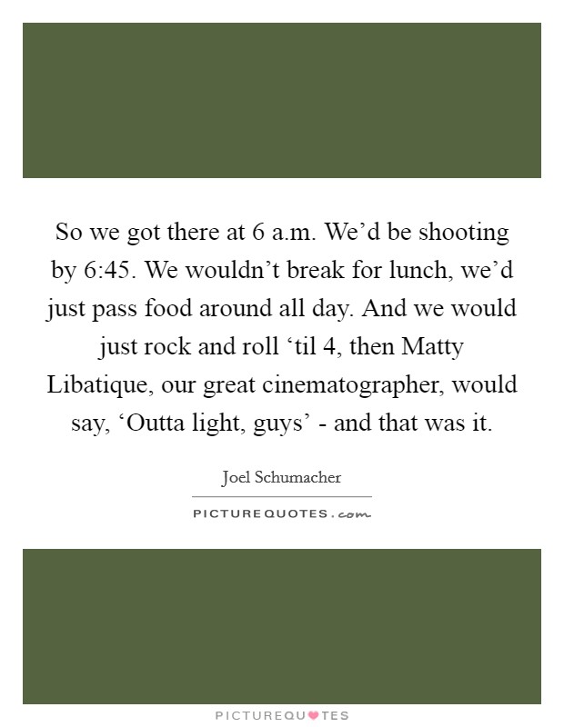 So we got there at 6 a.m. We'd be shooting by 6:45. We wouldn't break for lunch, we'd just pass food around all day. And we would just rock and roll ‘til 4, then Matty Libatique, our great cinematographer, would say, ‘Outta light, guys' - and that was it. Picture Quote #1