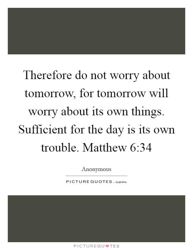 Therefore do not worry about tomorrow, for tomorrow will worry about its own things. Sufficient for the day is its own trouble. Matthew 6:34 Picture Quote #1