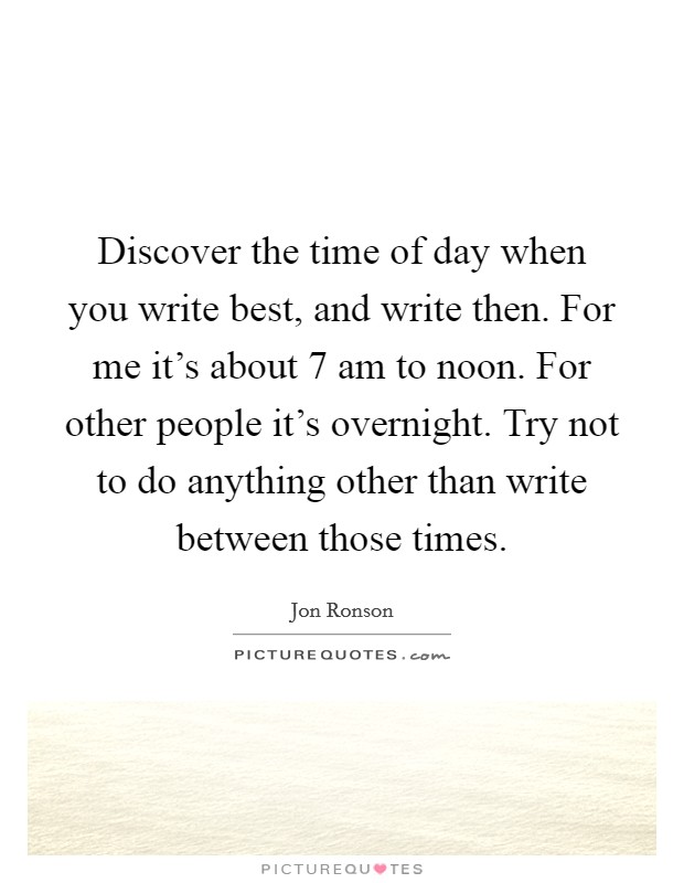 Discover the time of day when you write best, and write then. For me it's about 7 am to noon. For other people it's overnight. Try not to do anything other than write between those times. Picture Quote #1