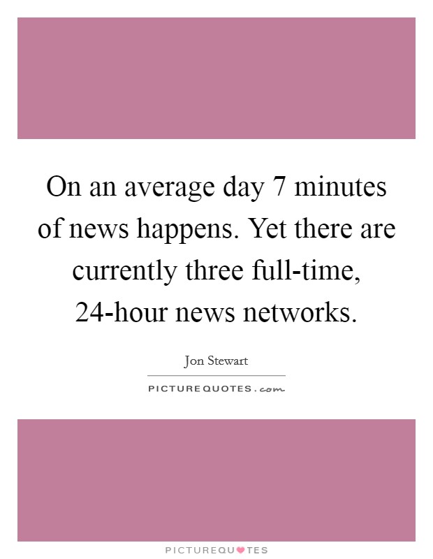 On an average day 7 minutes of news happens. Yet there are currently three full-time, 24-hour news networks Picture Quote #1