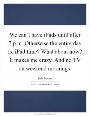 We can’t have iPads until after 7 p.m. Otherwise the entire day is, iPad time? What about now? It makes me crazy. And no TV on weekend mornings Picture Quote #1