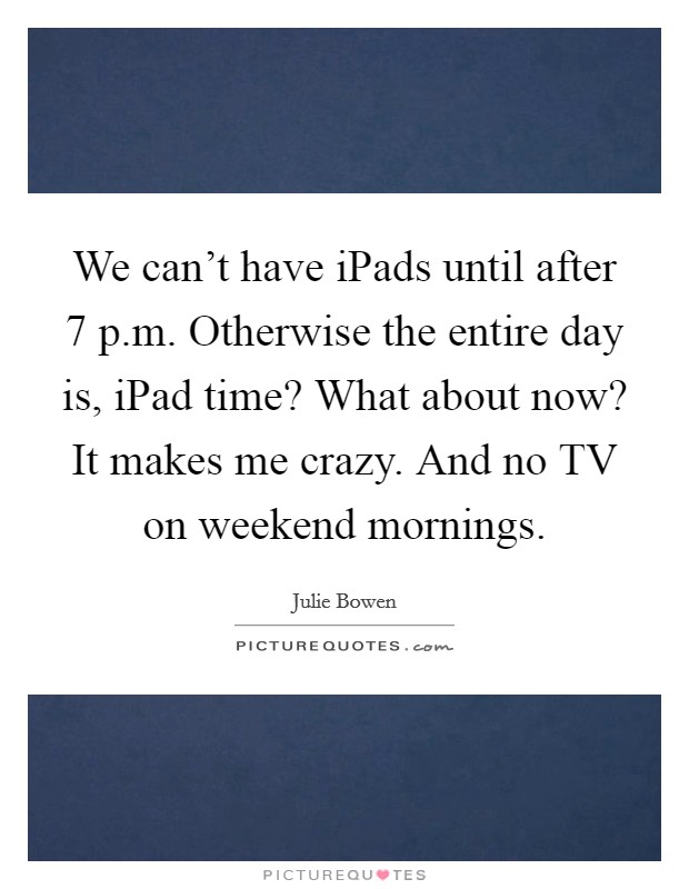 We can't have iPads until after 7 p.m. Otherwise the entire day is, iPad time? What about now? It makes me crazy. And no TV on weekend mornings. Picture Quote #1